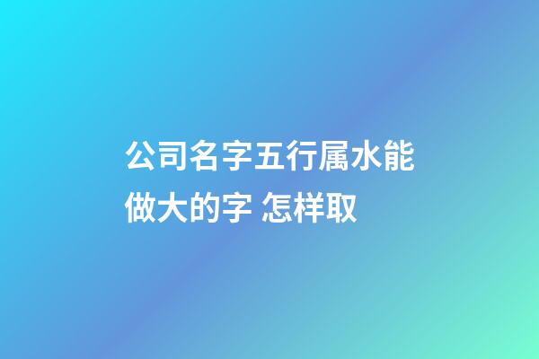 公司名字五行属水能做大的字 怎样取-第1张-公司起名-玄机派